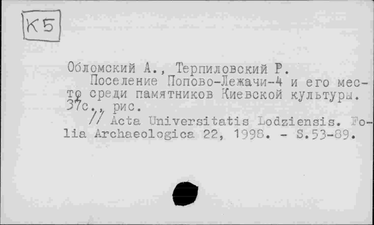 ﻿Обломский А., Терпиловский Р.
Поселение Попово-Лежачи-4 и его место среди памятников Киевской культуры. 37с., рис.
/7 Acta Universitatis Lodziensis. Folia Archaeologica 22, 1996. - S.53-69.